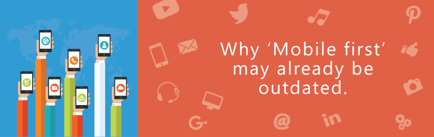 Why ‘Mobile First’ may already be outdated?
